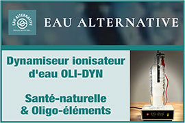 Dynamiseur d’eau Marcel Violet/Oli-dyn - Eau dynamisée/Eau Vivante - Produit Santé Naturelle équilibre Oligo-éléments - Dynamiseur d’Eau (Ionisateur/Ioniseur d’Eau) - Produit Santé/Bien-être issu des travaux de Marcel Violet, Jean Pagot, Jacques Collin, Marc Henry, Masuro Emoto | Eau-alternative.com - Eau alternative, site officiel d’Oli-dyn, spécialisé depuis 1984 en dynamiseur d’eau Marcel Violet/Oli-dyn, propose son dynamiseur d’eau Oli-dyn qui en tant que ionisateur/ioniseur d’eau agit sur notre santé naturelle et l’équilibre des oligo-éléments (eau informée par les oligo-éléments généré par Oli-dyn) - Ce dynamiseur/ioniseur d’eau s’appuie sur les travaux de Marcel Violet, Jean Pagot, Jacques Collin, Marc Henry, Masuro Emoto - Le dynamiseur Oli-dyn permet de générer les propriétés de 19 métaux reconnues en oligo- thérapie: antimoine, argent, chrome, cobalt, cuivre, étain, fer, germanium, magnésium, manganèse, molybdène, nickel, or, platine, sélénium, silicium, vanadium et zinc 



