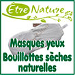 Masques yeux, bandeaux & bouillottes sèches naturelles La création confection de la marque Etre Nature® est née début 2017, après plusieurs années à proposer des créations artisanales. Nous choisissons des matières certifiées biologiques ou les plus écologiques possibles : coton, coton bio et bambou naturel...ainsi que des céréales et garnissages biologiques, exclusivement végétaux : lin, balles d'épeautre, sarrasin, millet. 