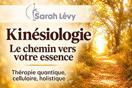 Formation en kinésiologie - Le Chemin vers votre Essence, thérapie quantique, cellulaire, holistique, soins énergétiques esséniens, cercles d’évolution et de transformation | Sarah Lévy - Sarah Lévy, pionnière et formatrice référente en kinésiologie Le Chemin vers votre Essence, propose des formations en France et en Belgique, des consultations en kinésiologie, des approches de thérapie quantique, des soins énergétiques esséniens, des cercles d’évolution et de transformation, des ateliers guérison de l’Âme et du coaching de vie à distance. Elle conseille également les élixirs vibratoires les Remèdes de l’Âme.    