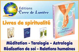 Livres de spiritualité/Livres spirituels (spiritualité christique occidentale/Jésus Christ, guide spirituel/initié) - Ouvrages de méditation, tarot/tarologie, Astrologie/ère du verseau, connaissance de soi, réalisation de soi, relations humaines relation à la nature, bien-être au travail - Exercices spirituels d’ouverture de conscience - Solutions spirituelles de transformation de soi (livres d'ouverture de conscience) - Livres de Pierre Lassalle, Céline Lassalle, Lucie Delalain | Editions-terre-de-lumiere.com - Les Éditions Terre de Lumière, maison d’Editions spécialisée en spiritualité, propose des livres de spiritualité, des Livres spirituels (spiritualité christique occidentale, Jésus Christ, guide spirituel/initié), ainsi que des ouvrages de méditation, tarot/tarologie, Astrologie/ère du verseau, connaissance de soi, réalisation de soi, relations humaines relation à la nature, bien-être au travail – Sont proposés aussi des exercices spirituels d’ouverture de conscience, des solutions spirituelles de transformation de soi (livres d'ouverture de conscience) - Les Éditions Terre de Lumière publient les livres de Pierre Lassalle, Céline Lassalle, Lucie Delalain